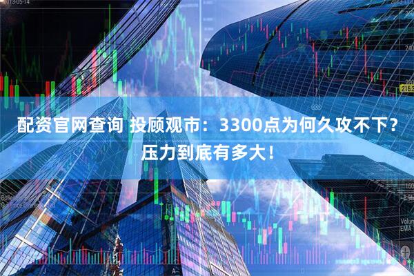 配资官网查询 投顾观市：3300点为何久攻不下？压力到底有多大！