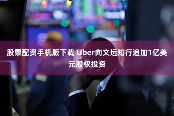 股票配资手机版下载 Uber向文远知行追加1亿美元股权投资