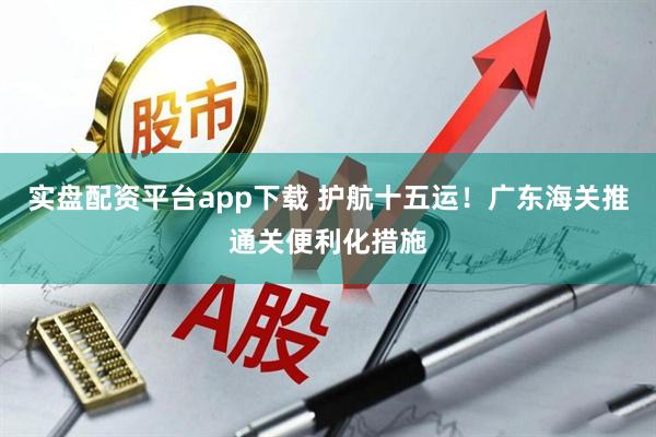 实盘配资平台app下载 护航十五运！广东海关推通关便利化措施