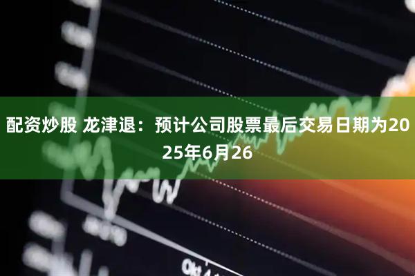 配资炒股 龙津退：预计公司股票最后交易日期为2025年6月26