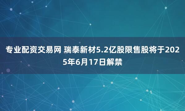 专业配资交易网 瑞泰新材5.2亿股限售股将于2025年6月17日解禁