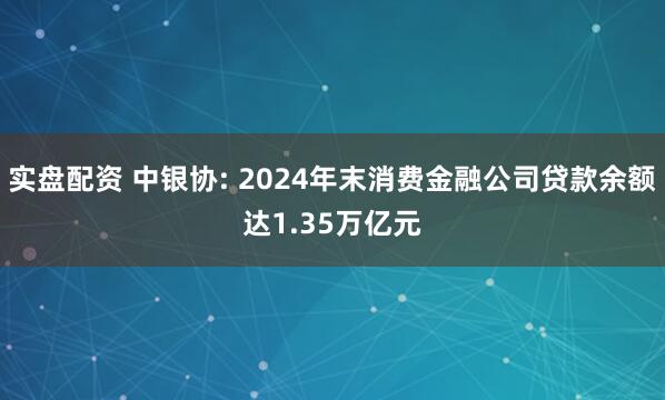 实盘配资 中银协: 2024年末消费金融公司贷款余额达1.35万亿元