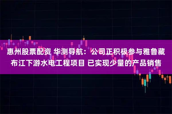 惠州股票配资 华测导航：公司正积极参与雅鲁藏布江下游水电工程项目 已实现少量的产品销售