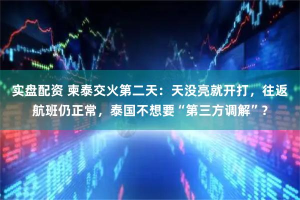 实盘配资 柬泰交火第二天：天没亮就开打，往返航班仍正常，泰国不想要“第三方调解”？