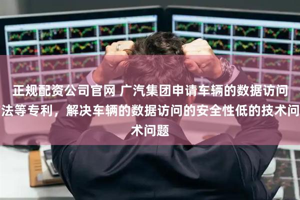 正规配资公司官网 广汽集团申请车辆的数据访问方法等专利，解决车辆的数据访问的安全性低的技术问题