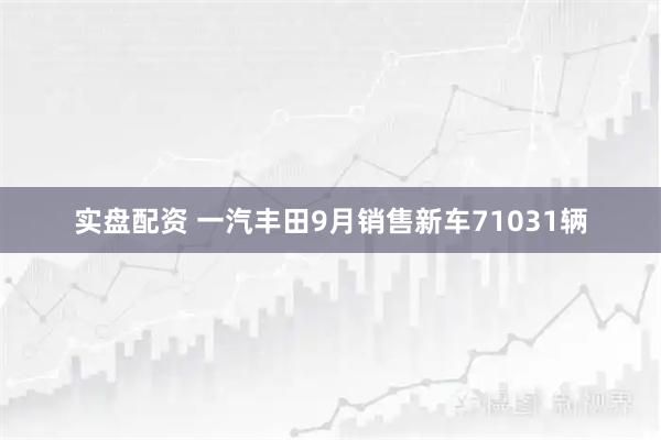 实盘配资 一汽丰田9月销售新车71031辆