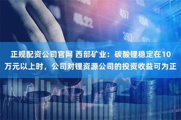 正规配资公司官网 西部矿业：碳酸锂稳定在10万元以上时，公司对锂资源公司的投资收益可为正