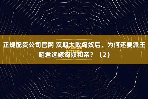 正规配资公司官网 汉朝大败匈奴后，为何还要派王昭君远嫁匈奴和亲？（2）