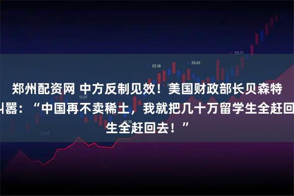郑州配资网 中方反制见效！美国财政部长贝森特当场叫嚣：“中国再不卖稀土，我就把几十万留学生全赶回去！”