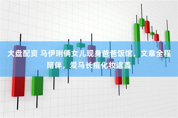 大盘配资 马伊琍俩女儿现身爸爸饭馆，文章全程陪伴，爱马长痘化妆遮盖