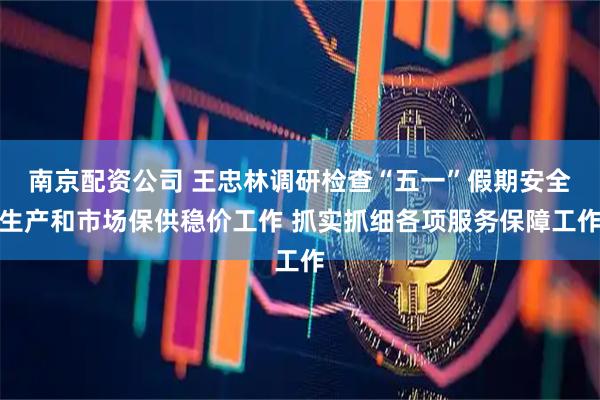 南京配资公司 王忠林调研检查“五一”假期安全生产和市场保供稳价工作 抓实抓细各项服务保障工作