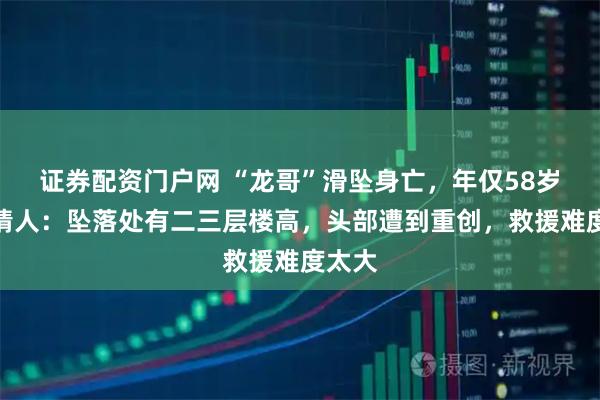 证券配资门户网 “龙哥”滑坠身亡，年仅58岁，知情人：坠落处有二三层楼高，头部遭到重创，救援难度太大