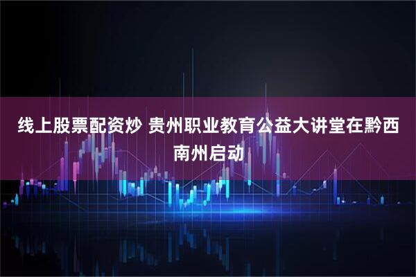 线上股票配资炒 贵州职业教育公益大讲堂在黔西南州启动