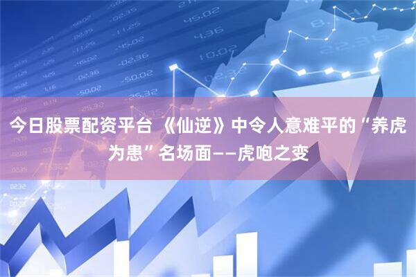 今日股票配资平台 《仙逆》中令人意难平的“养虎为患”名场面——虎咆之变