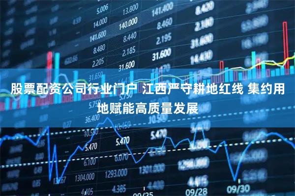 股票配资公司行业门户 江西严守耕地红线 集约用地赋能高质量发展