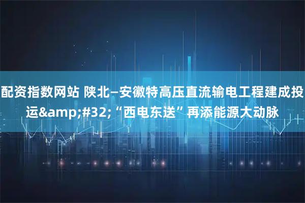 配资指数网站 陕北—安徽特高压直流输电工程建成投运 “西电东送”再添能源大动脉