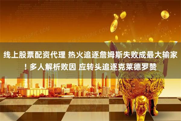 线上股票配资代理 热火追逐詹姆斯失败成最大输家! 多人解析败因 应转头追逐克莱德罗赞