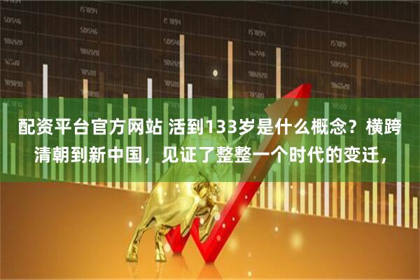 配资平台官方网站 活到133岁是什么概念？横跨清朝到新中国，见证了整整一个时代的变迁，