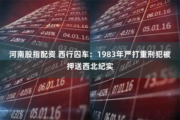 河南股指配资 西行囚车：1983年严打重刑犯被押送西北纪实