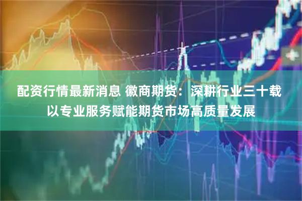 配资行情最新消息 徽商期货：深耕行业三十载 以专业服务赋能期货市场高质量发展