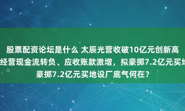 股票配资论坛是什么 太辰光营收破10亿元创新高背后盈利失速，经营现金流转负、应收账款激增，拟豪掷7.2亿元买地设厂底气何在？