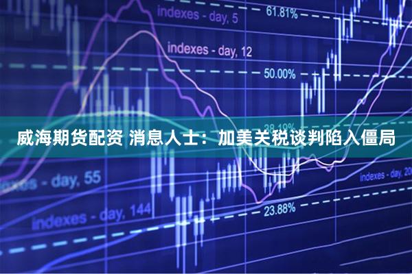 威海期货配资 消息人士：加美关税谈判陷入僵局