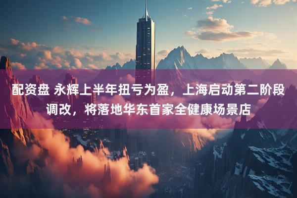 配资盘 永辉上半年扭亏为盈，上海启动第二阶段调改，将落地华东首家全健康场景店