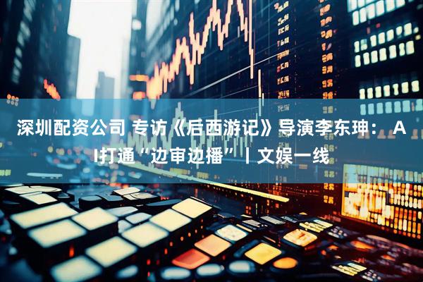 深圳配资公司 专访《后西游记》导演李东珅： AI打通“边审边播”丨文娱一线