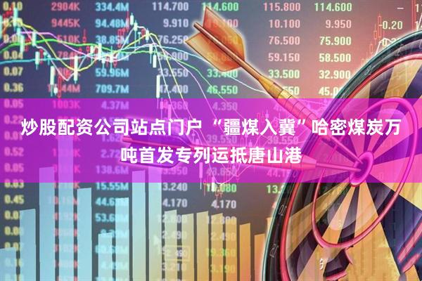 炒股配资公司站点门户 “疆煤入冀”哈密煤炭万吨首发专列运抵唐山港