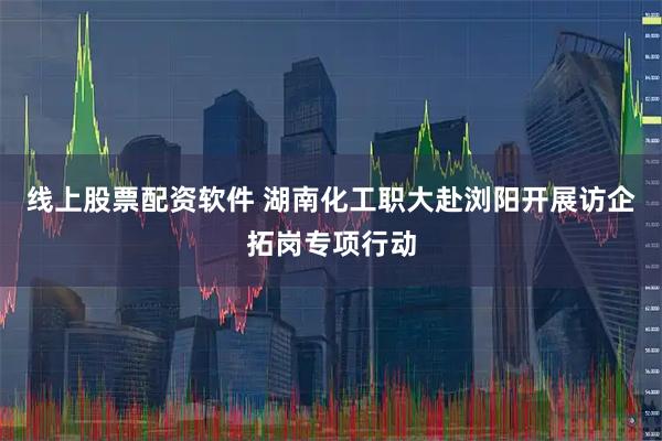 线上股票配资软件 湖南化工职大赴浏阳开展访企拓岗专项行动