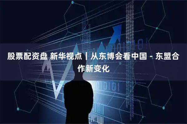 股票配资盘 新华视点｜从东博会看中国－东盟合作新变化