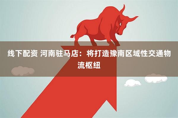 线下配资 河南驻马店：将打造豫南区域性交通物流枢纽