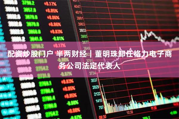 配资炒股门户 半两财经｜董明珠卸任格力电子商务公司法定代表人