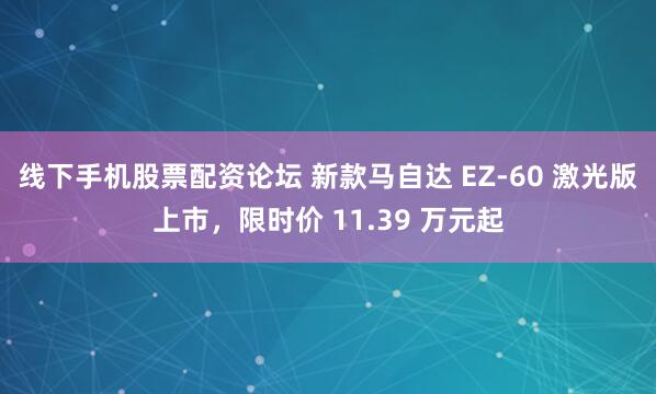 线下手机股票配资论坛 新款马自达 EZ-60 激光版上市，限时价 11.39 万元起