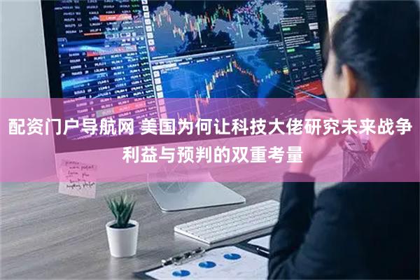 配资门户导航网 美国为何让科技大佬研究未来战争 利益与预判的双重考量